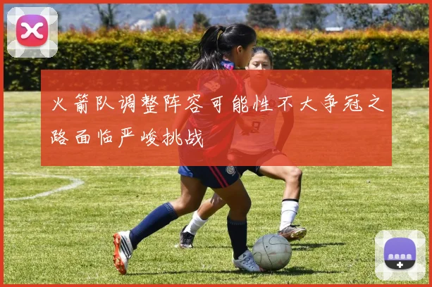 火箭队调整阵容可能性不大争冠之路面临严峻挑战