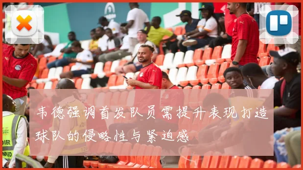 韦德强调首发队员需提升表现打造球队的侵略性与紧迫感