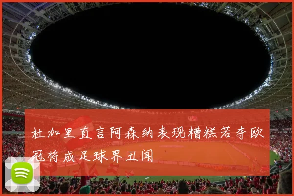杜加里直言阿森纳表现糟糕若夺欧冠将成足球界丑闻