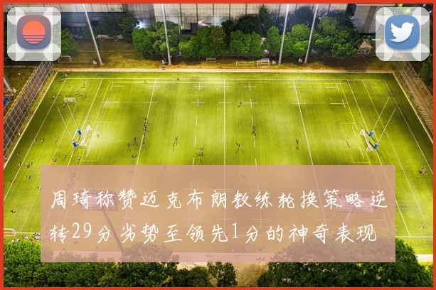 周琦称赞迈克布朗教练轮换策略逆转29分劣势至领先1分的神奇表现