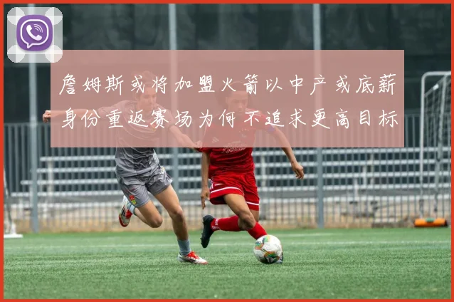 詹姆斯或将加盟火箭以中产或底薪身份重返赛场为何不追求更高目标