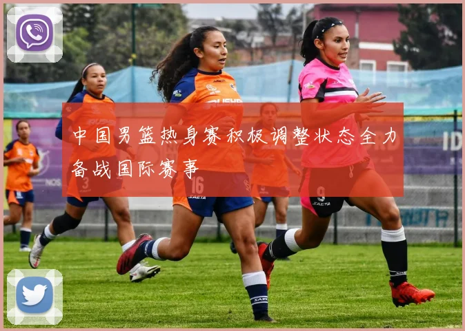 中国男篮热身赛积极调整状态全力备战国际赛事