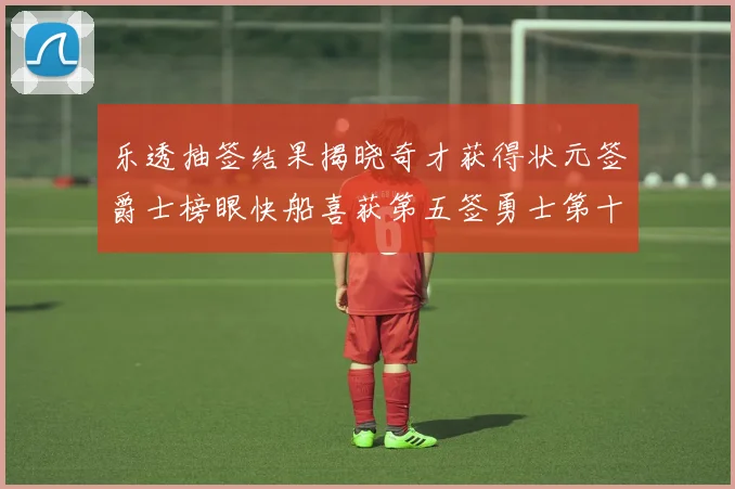 乐透抽签结果揭晓奇才获得状元签爵士榜眼快船喜获第五签勇士第十一雷霆第十二