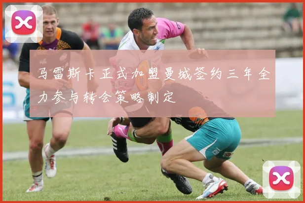 马雷斯卡正式加盟曼城签约三年全力参与转会策略制定