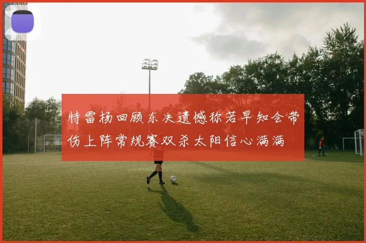 特雷杨回顾东决遗憾称若早知会带伤上阵常规赛双杀太阳信心满满