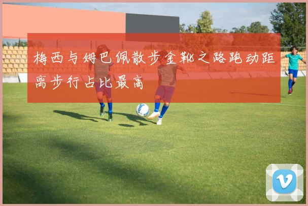 梅西与姆巴佩散步金靴之路跑动距离步行占比最高