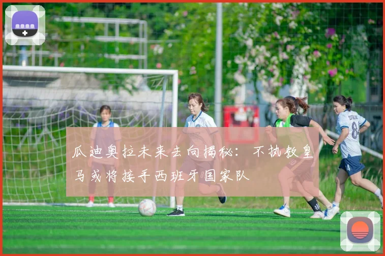 瓜迪奥拉未来去向揭秘：不执教皇马或将接手西班牙国家队