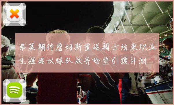 弗莱期待詹姆斯重返骑士结束职业生涯建议球队放弃哈登引援计划