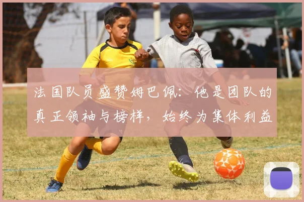 法国队员盛赞姆巴佩：他是团队的真正领袖与榜样，始终为集体利益考虑