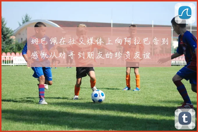 姆巴佩在社交媒体上向阿拉巴告别感慨从对手到朋友的珍贵友谊