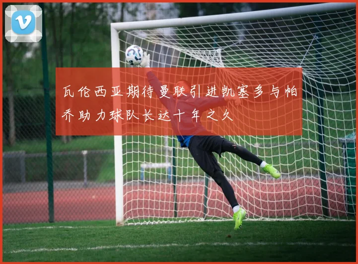 瓦伦西亚期待曼联引进凯塞多与帕乔助力球队长达十年之久