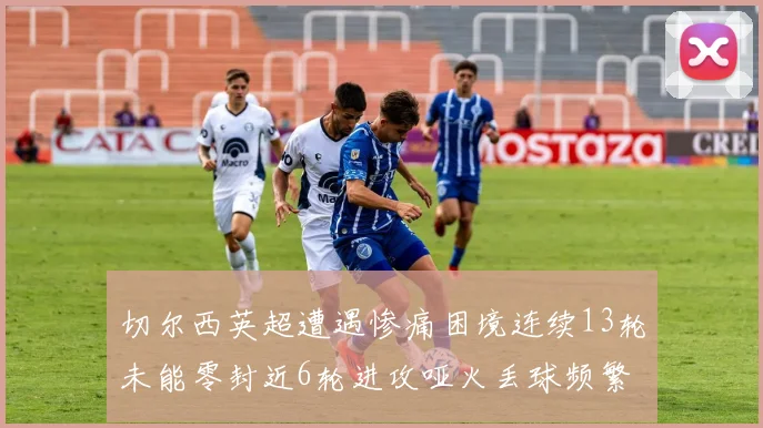 切尔西英超遭遇惨痛困境连续13轮未能零封近6轮进攻哑火丢球频繁