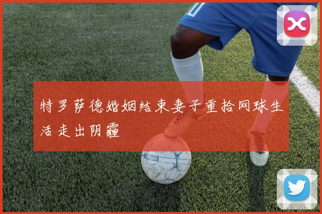 特罗萨德婚姻结束妻子重拾网球生活走出阴霾