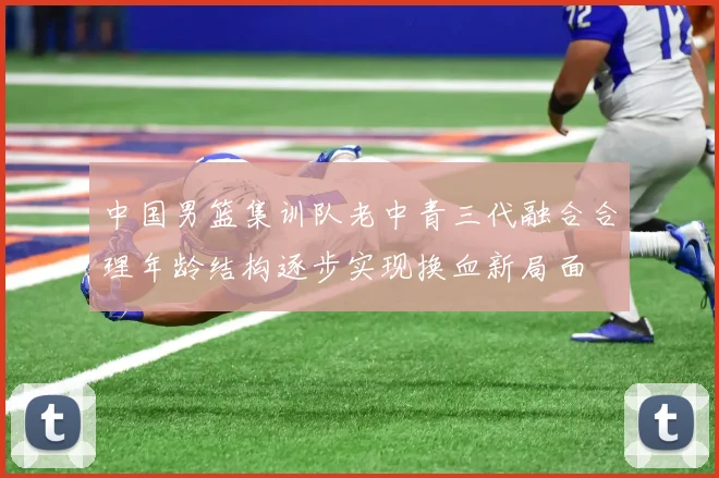 中国男篮集训队老中青三代融合合理年龄结构逐步实现换血新局面