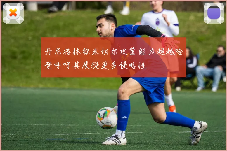 丹尼格林称米切尔攻筐能力超越哈登呼吁其展现更多侵略性