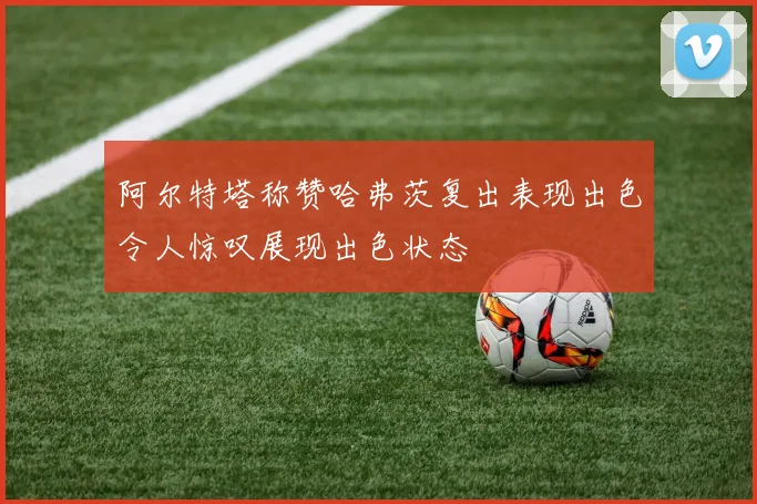 阿尔特塔称赞哈弗茨复出表现出色令人惊叹展现出色状态
