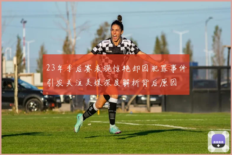 23年季后赛表现惊艳却因犯罪事件引发关注美媒深度解析背后原因