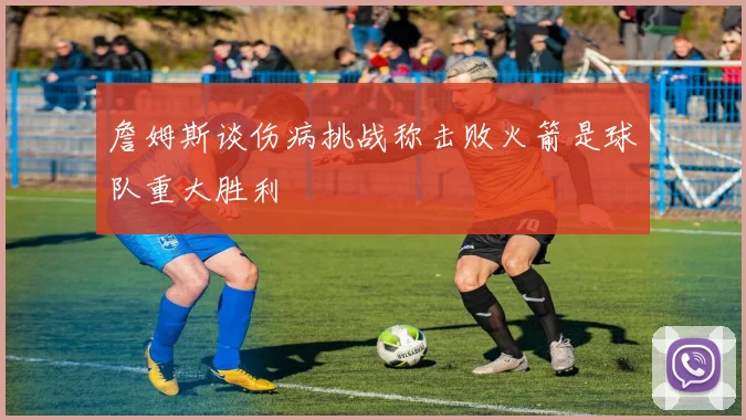 詹姆斯谈伤病挑战称击败火箭是球队重大胜利