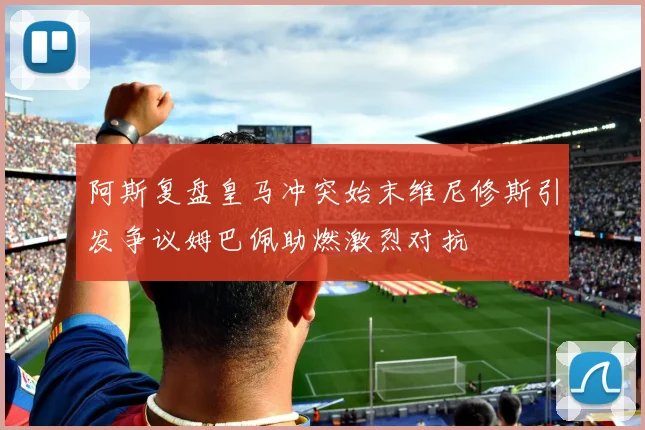 阿斯复盘皇马冲突始末维尼修斯引发争议姆巴佩助燃激烈对抗