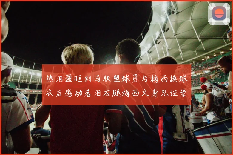 热泪盈眶利马联盟球员与梅西换球衣后感动落泪右腿梅西文身见证崇拜之情