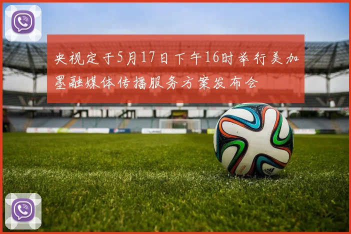 央视定于5月17日下午16时举行美加墨融媒体传播服务方案发布会