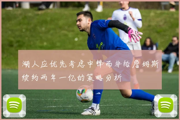 湖人应优先考虑中锋而非给詹姆斯续约两年一亿的策略分析
