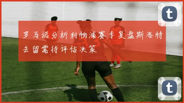 罗马诺分析利物浦赛季复盘斯洛特去留需待评估决策