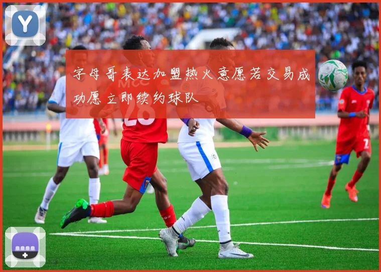 字母哥表达加盟热火意愿若交易成功愿立即续约球队