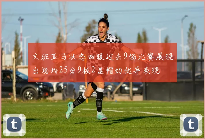 文班亚马状态回暖过去9场比赛展现出场均25分9板2盖帽的优异表现